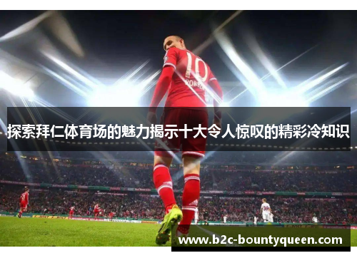 探索拜仁体育场的魅力揭示十大令人惊叹的精彩冷知识 探索拜仁体育场的魅力揭示十大令人惊叹的精彩冷知识