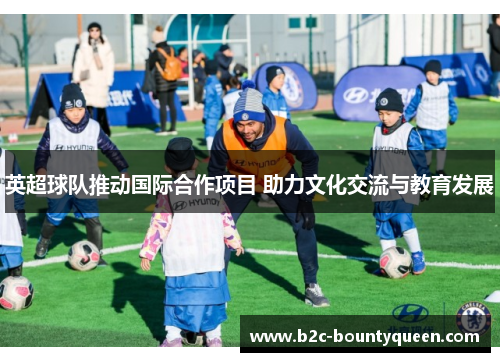 英超球队推动国际合作项目 助力文化交流与教育发展 英超球队推动国际合作项目 助力文化交流与教育发展