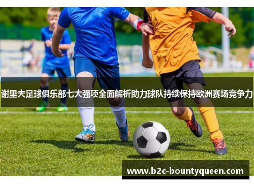 谢里夫足球俱乐部七大强项全面解析助力球队持续保持欧洲赛场竞争力