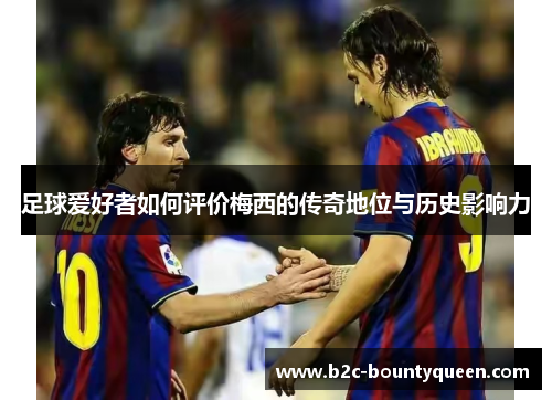 足球爱好者如何评价梅西的传奇地位与历史影响力 足球爱好者如何评价梅西的传奇地位与历史影响力