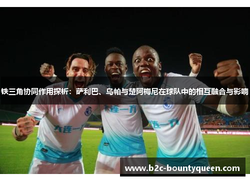 铁三角协同作用探析：萨利巴、乌帕与楚阿梅尼在球队中的相互融合与影响