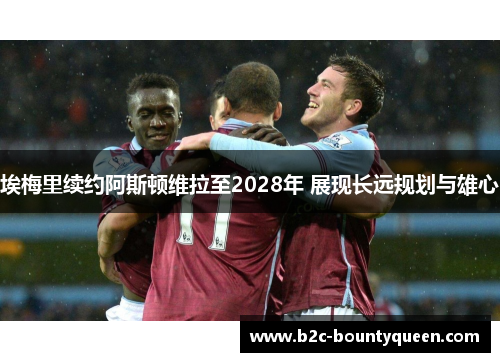 埃梅里续约阿斯顿维拉至2028年 展现长远规划与雄心 埃梅里续约阿斯顿维拉至2028年 展现长远规划与雄心