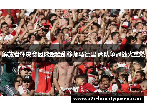 解放者杯决赛因球迷骚乱移师马德里 两队争冠战火重燃