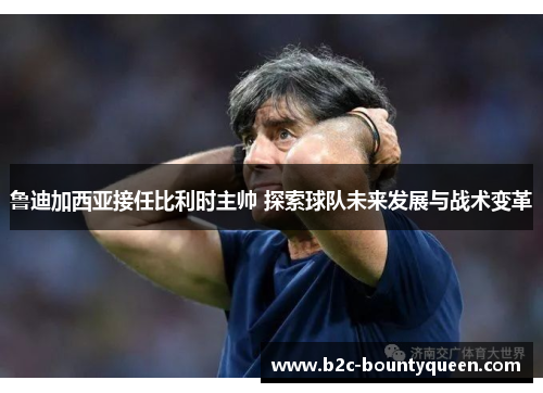 鲁迪加西亚接任比利时主帅 探索球队未来发展与战术变革