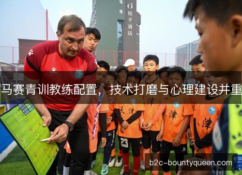 马赛青训教练配置,技术打磨与心理建设并重 马赛青训教练配置,技术打磨与心理建设并重