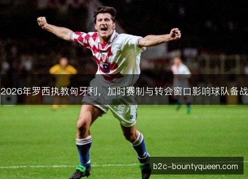 2026年罗西执教匈牙利,加时赛制与转会窗口影响球队备战 2026年罗西执教匈牙利,加时赛制与转会窗口影响球队备战