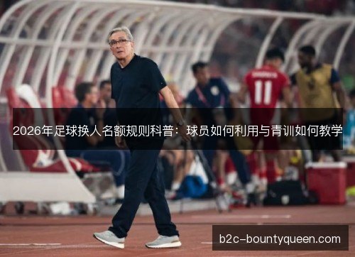 2026年足球换人名额规则科普:球员如何利用与青训如何教学 2026年足球换人名额规则科普:球员如何利用与青训如何教学